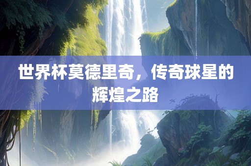 世界杯莫德里奇，传奇球星的辉煌之路