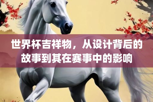 世界杯吉祥物，从设计背后的故事到其在赛事中的影响