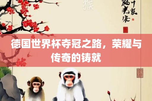 德国世界杯夺冠之路，荣耀与传奇的铸就