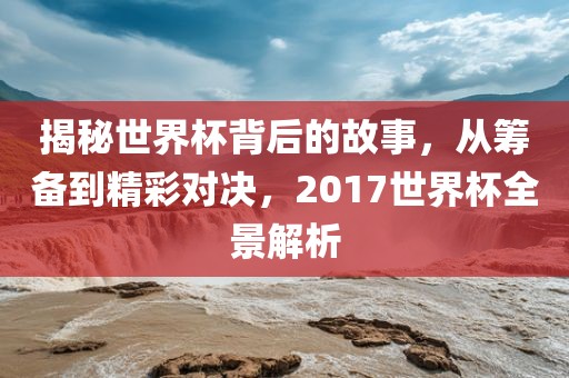 揭秘世界杯背后的故事，从筹备到精彩对决，2017世界杯全景解析