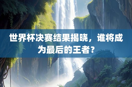 世界杯决赛结果揭晓，谁将成为最后的王者？