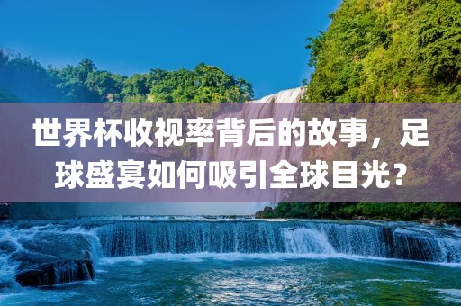 世界杯收视率背后的故事，足球盛宴如何吸引全球目光？