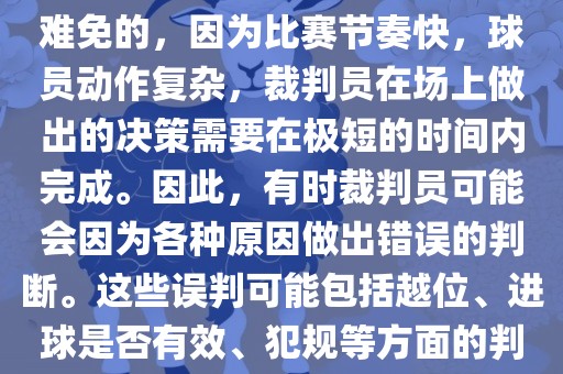 在世界杯足球比赛中，误判是难免的，因为比赛节奏快，球员动作复杂，裁判员在场上做出的决策需要在极短的时间内完成。因此，有时裁判员可能会因为各种原因做出错误的判断。这些误判可能包括越位、进球是否有效、犯规等方面的判断。
