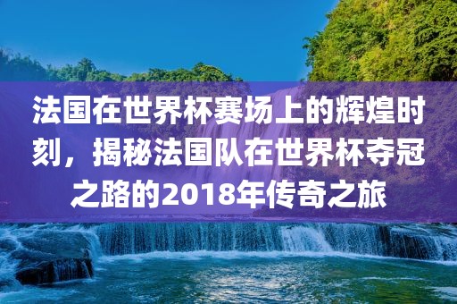 法国在世界杯赛场上的辉煌时刻，揭秘法国队在世界杯夺冠之路的2018年传奇之旅