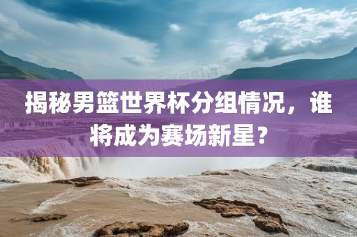 揭秘男篮世界杯分组情况，谁将成为赛场新星？