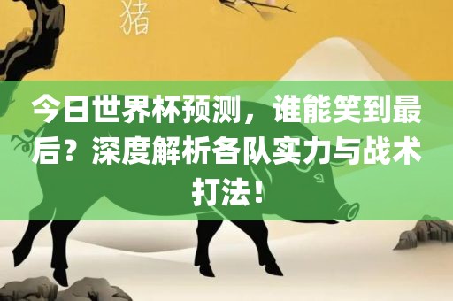 今日世界杯预测，谁能笑到最后？深度解析各队实力与战术打法！