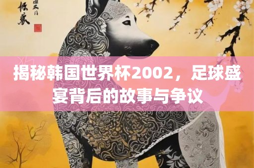 揭秘韩国世界杯2002，足球盛宴背后的故事与争议