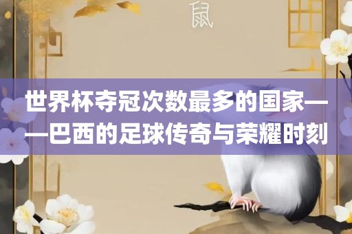 世界杯夺冠次数最多的国家——巴西的足球传奇与荣耀时刻