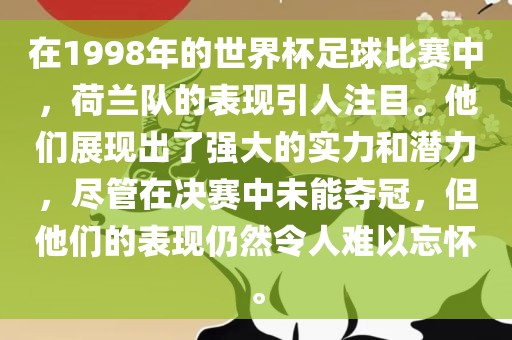 在1998年的世界杯足球比赛中，荷兰队的表现引人注目。他们展现出了强大的实力和潜力，尽管在决赛中未能夺冠，但他们的表现仍然令人难以忘怀。