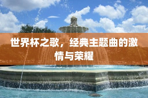世界杯之歌，经典主题曲的激情与荣耀
