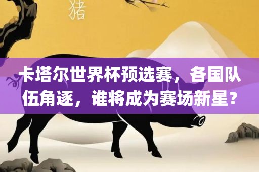 卡塔尔世界杯预选赛，各国队伍角逐，谁将成为赛场新星？