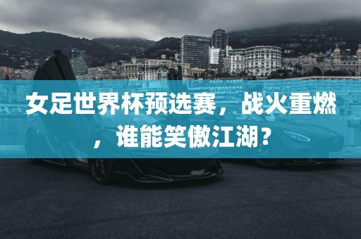 女足世界杯预选赛，战火重燃，谁能笑傲江湖？