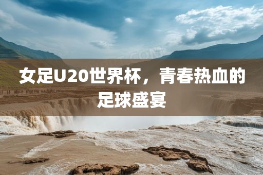 女足U20世界杯，青春热血的足球盛宴