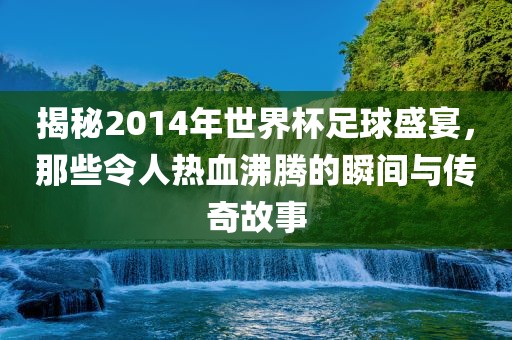 揭秘2014年世界杯足球盛宴，那些令人热血沸腾广州鸿业环保设备有限公司的瞬间与传奇故事