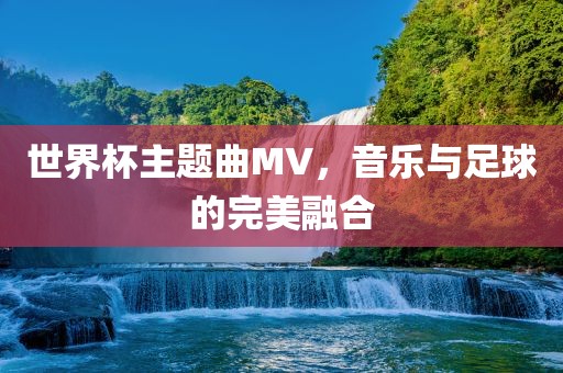 世界杯主题曲MV，音乐与足球的完美融合