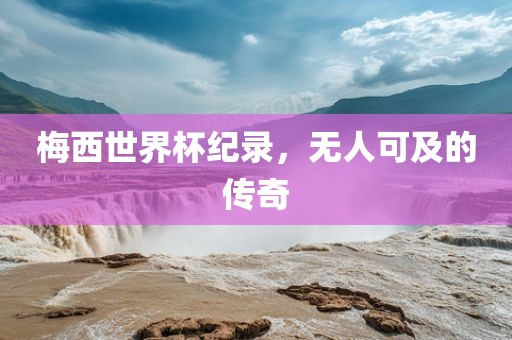 梅西世界杯纪录，无人可及的传奇