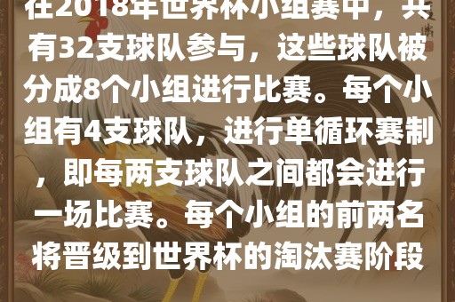 在2018年世界杯小组赛中，共有32支球队参与，这些球队被分成8个小组进行比赛。每个小组有4支球队，进行单循环赛制，即每两支球队之间都会进行一场比赛。每个小组的前两名将晋级到世界杯的淘汰赛阶段。
