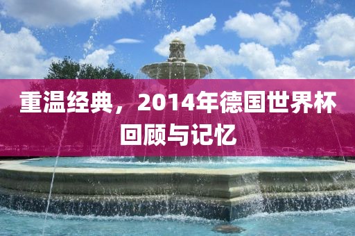 重温经典，2014年德国世界杯回顾与记忆广州鸿业环保设备有限公司