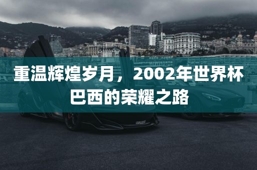 重温辉煌岁月，2002年世界杯巴西的荣耀之路