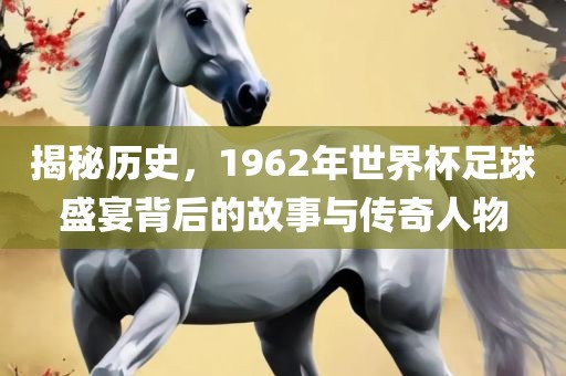 揭秘历史，1962年世界杯足球盛宴背后的故事与传奇人物