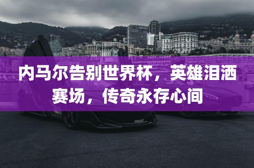 内马尔告别世界杯，英雄泪洒赛场，传奇永存心间
