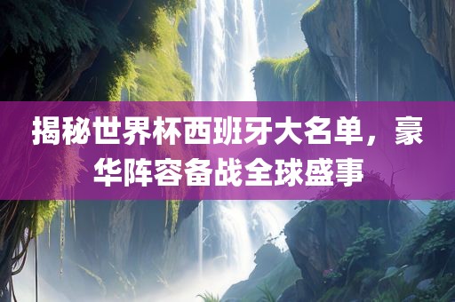 揭秘世界杯西班牙大名单，豪华阵容备战全球盛事