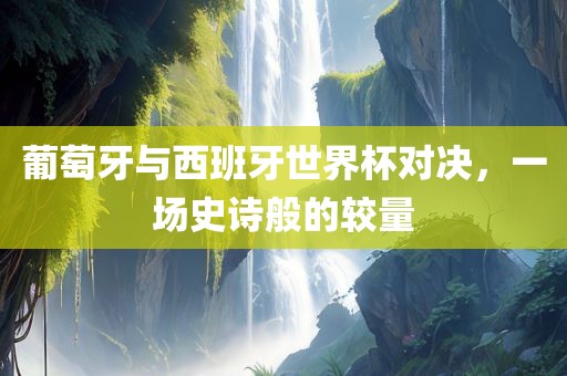 葡萄牙与西班牙世界杯对决，一场史诗般的较量