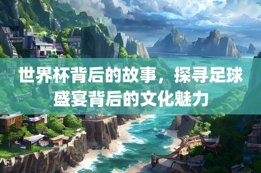 世界杯背后的故事，探寻足球盛宴背后的文化魅力