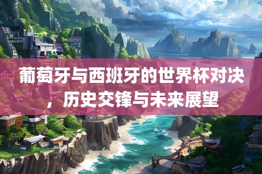 葡萄牙与西班牙的世界杯对决，历史交锋与未来展望