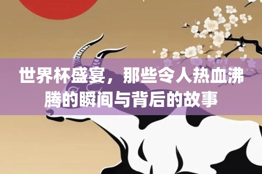 世界杯盛宴，那些令人热血沸腾的瞬间与背后的故事