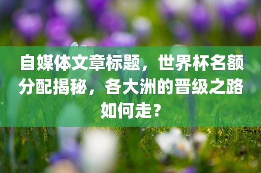 自媒体文章标题，世界杯名额分配揭秘，各大洲的晋级之路如何走？