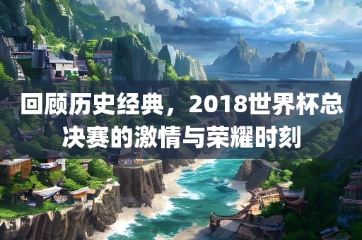 回顾历史经典，2018世界杯总决赛的激情与荣耀时刻