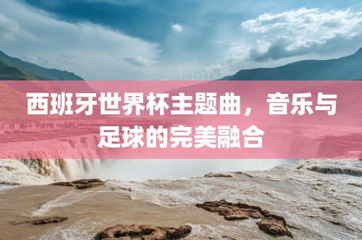 西班牙世界杯主题曲，音乐与足球的完美融合