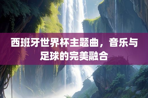 西班牙世界杯主题曲，音乐与足球的完美融合
