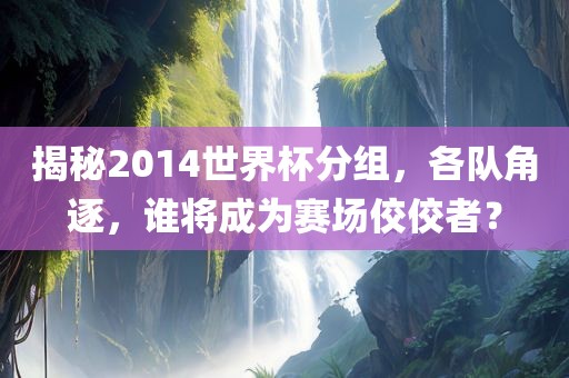 揭秘2014世界杯分组，各队角逐，谁将成为赛场佼佼者？