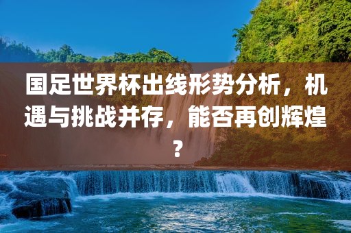 国足世界杯出线形势分析，机遇与挑战并存，能否再创辉煌？