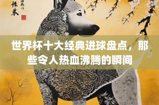 世界杯十大经典进球盘点，那些令人热血沸腾的瞬间