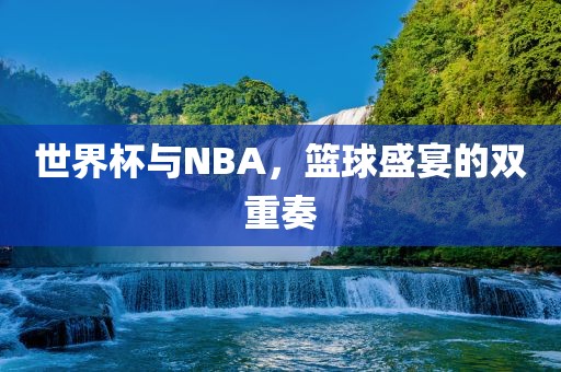 世界杯与NBA，篮球盛宴的双重奏