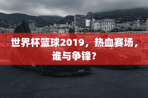 世界杯篮球2019，热血赛场，谁与争锋？