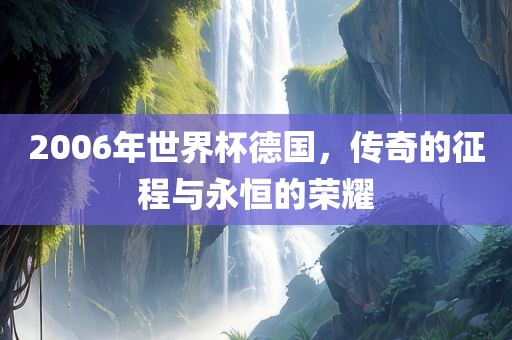 2006年世界杯德国，传奇的征程与永恒的荣耀