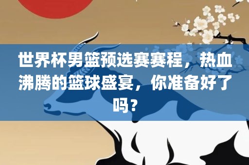 世界杯男篮预选赛赛程，热血沸腾的篮球盛宴，你准备好了吗？