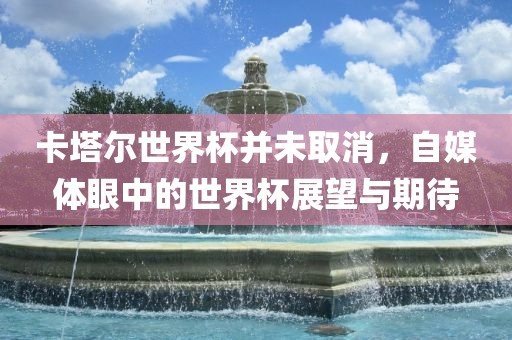 卡塔尔世界杯并未取消，自媒体眼中的世界杯展望与期待