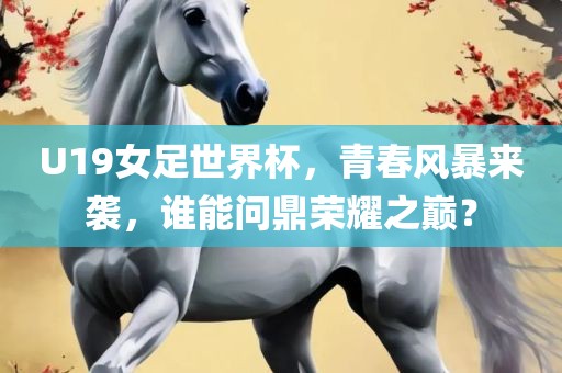 U19女足世界杯，青春风暴来袭，谁能问鼎荣耀之巅？