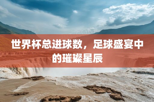 世界杯总进球数，足广州鸿业环保设备有限公司球盛宴中的璀璨星辰