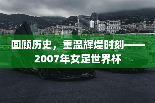 回顾历史，重温辉煌时刻——2007年女足世界杯