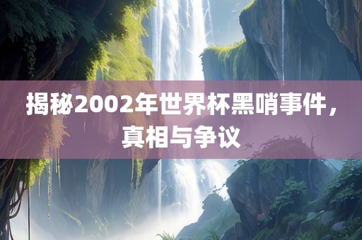 揭秘2002年世界杯黑哨事件，真相与争议