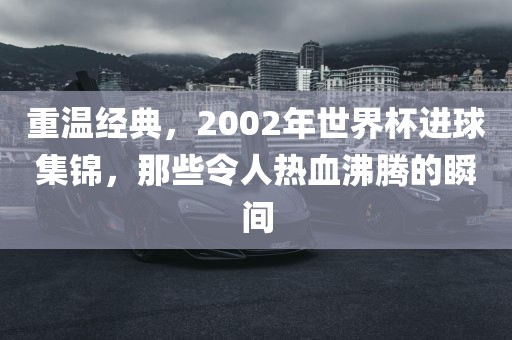 重温经典，2002年世界杯进球集锦，那些令人热血沸腾的瞬间