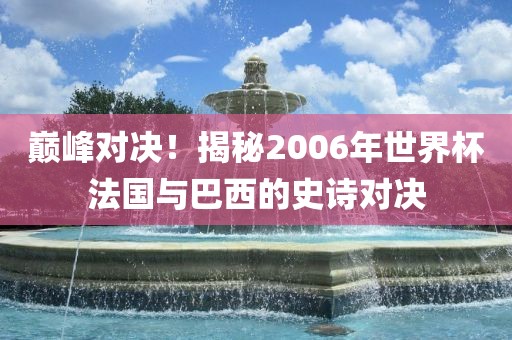 巅峰对决！揭秘2006年世界杯法国与巴西的史诗对决