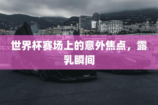 世界杯赛场上的意外焦点，露乳瞬间