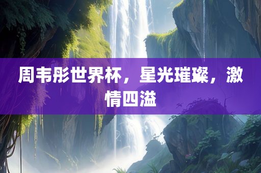 周韦彤世界杯，星光璀璨，激情四溢